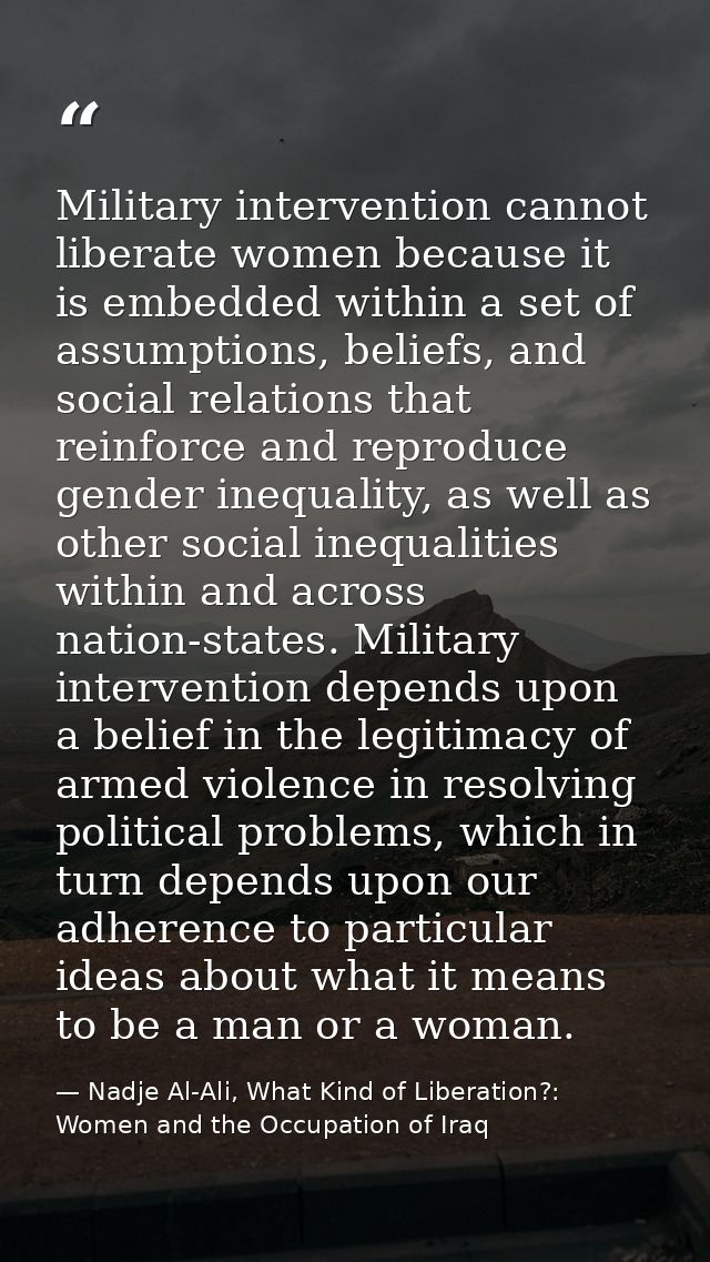 Military intervention cannot liberate women because it is embedded within a set of assumptions, beliefs, and social rela — Nadje Al-Ali, What Kind of Liberation?: Women and the Occupation of Iraq