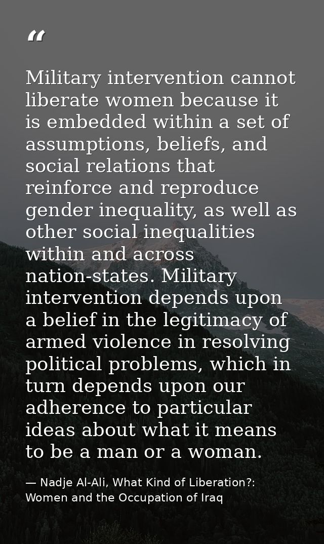 Military intervention cannot liberate women because it is embedded within a set of assumptions, beliefs, and social rela — Nadje Al-Ali, What Kind of Liberation?: Women and the Occupation of Iraq