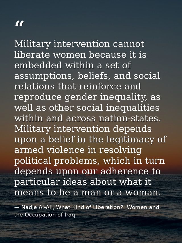 Military intervention cannot liberate women because it is embedded within a set of assumptions, beliefs, and social rela — Nadje Al-Ali, What Kind of Liberation?: Women and the Occupation of Iraq