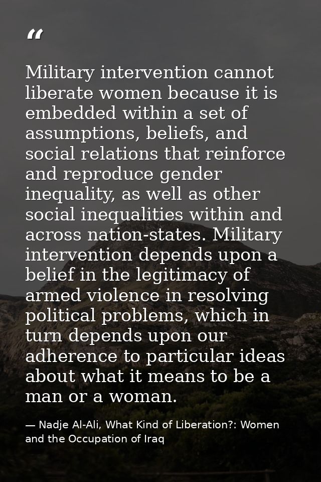 Military intervention cannot liberate women because it is embedded within a set of assumptions, beliefs, and social rela — Nadje Al-Ali, What Kind of Liberation?: Women and the Occupation of Iraq