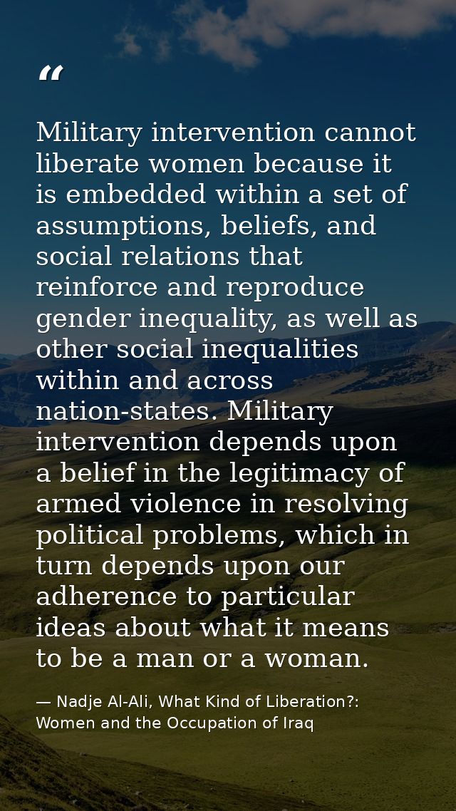 Military intervention cannot liberate women because it is embedded within a set of assumptions, beliefs, and social rela — Nadje Al-Ali, What Kind of Liberation?: Women and the Occupation of Iraq
