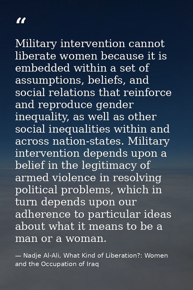 Military intervention cannot liberate women because it is embedded within a set of assumptions, beliefs, and social rela — Nadje Al-Ali, What Kind of Liberation?: Women and the Occupation of Iraq