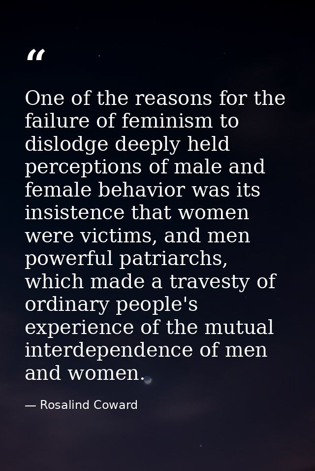 One of the reasons for the failure of feminism to dislodge deeply held perceptions of male and female behavior was its i — Rosalind Coward