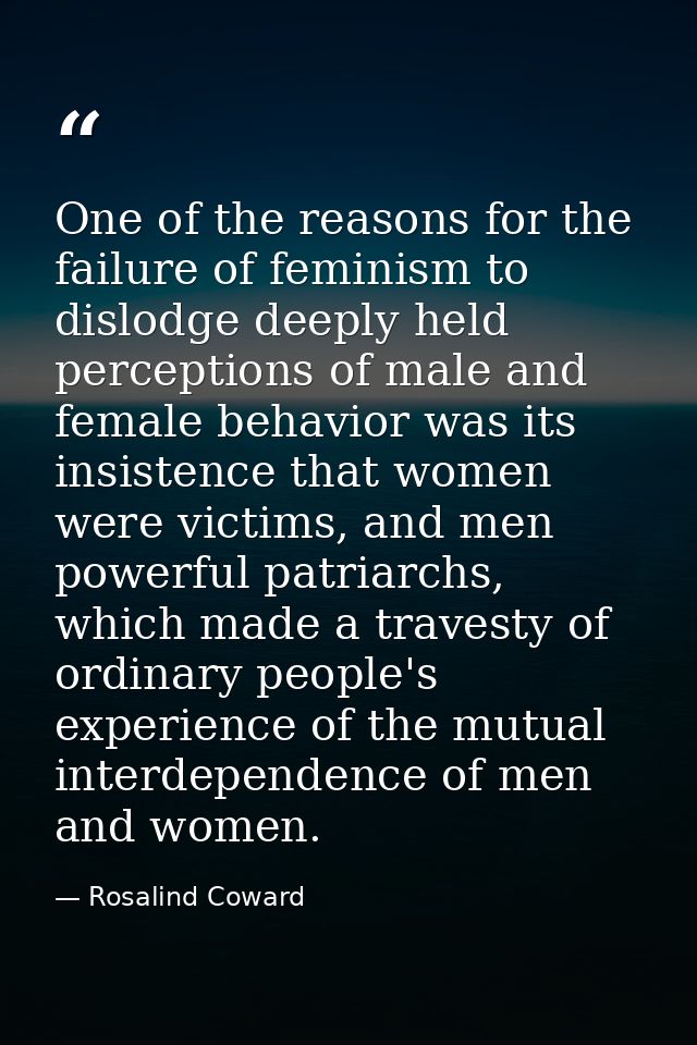 One of the reasons for the failure of feminism to dislodge deeply held perceptions of male and female behavior was its i — Rosalind Coward