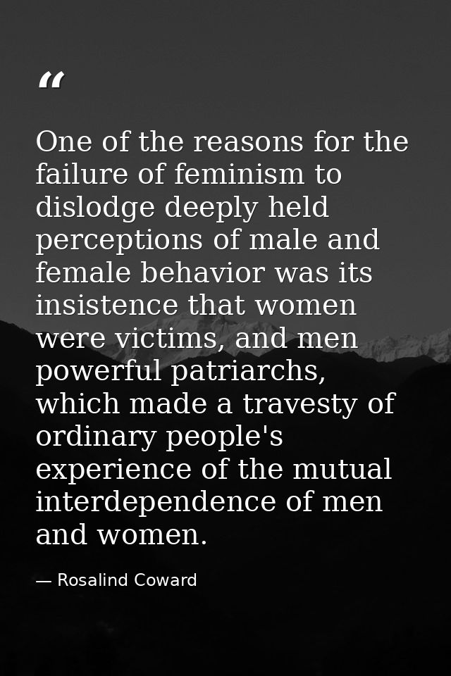 One of the reasons for the failure of feminism to dislodge deeply held perceptions of male and female behavior was its i — Rosalind Coward