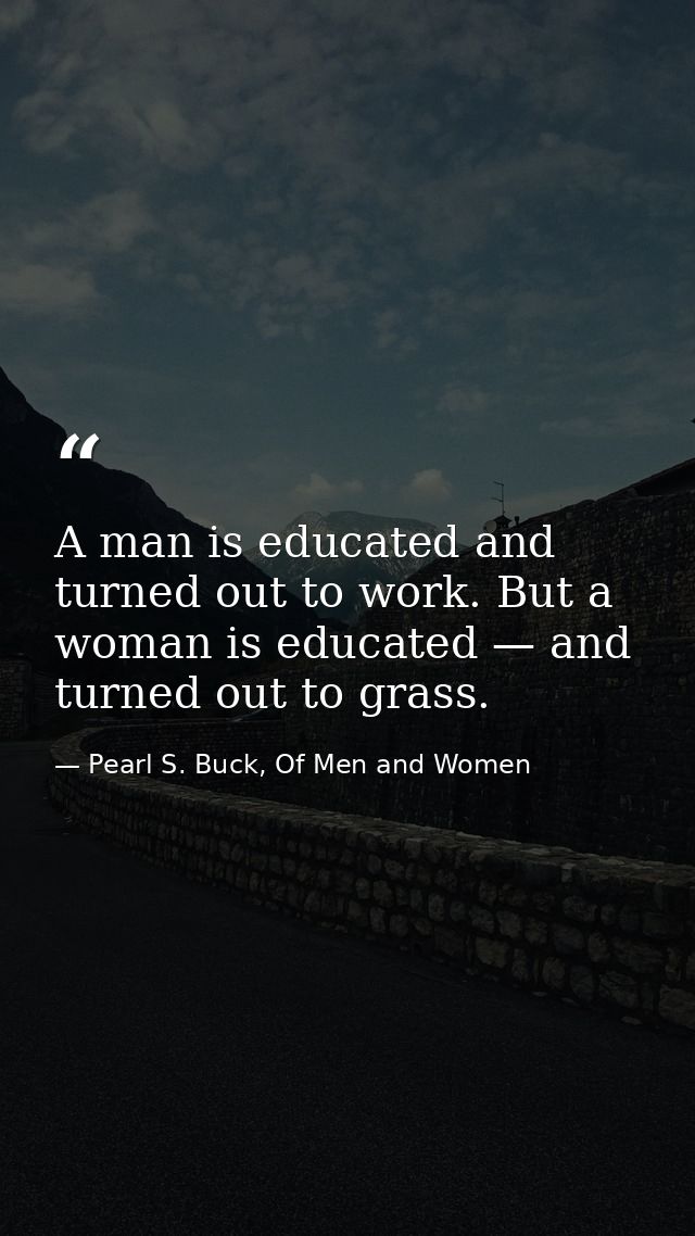 A man is educated and turned out to work. But a woman is educated — and turned out to grass. — Pearl S. Buck, Of Men and Women