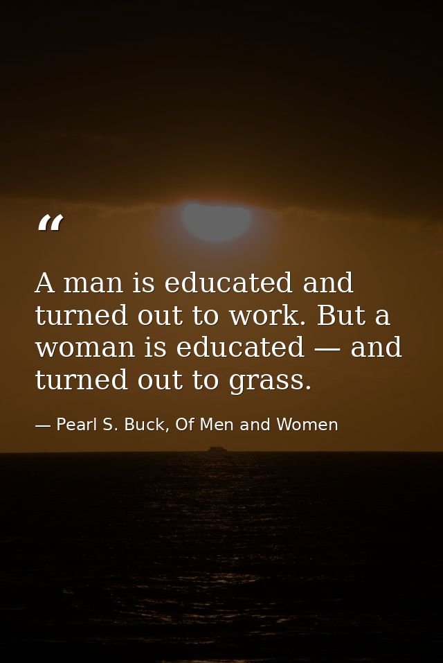 A man is educated and turned out to work. But a woman is educated — and turned out to grass. — Pearl S. Buck, Of Men and Women