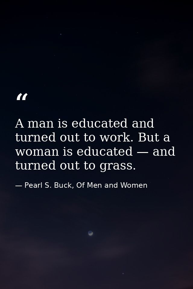 A man is educated and turned out to work. But a woman is educated — and turned out to grass. — Pearl S. Buck, Of Men and Women