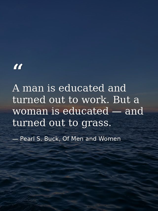 A man is educated and turned out to work. But a woman is educated — and turned out to grass. — Pearl S. Buck, Of Men and Women