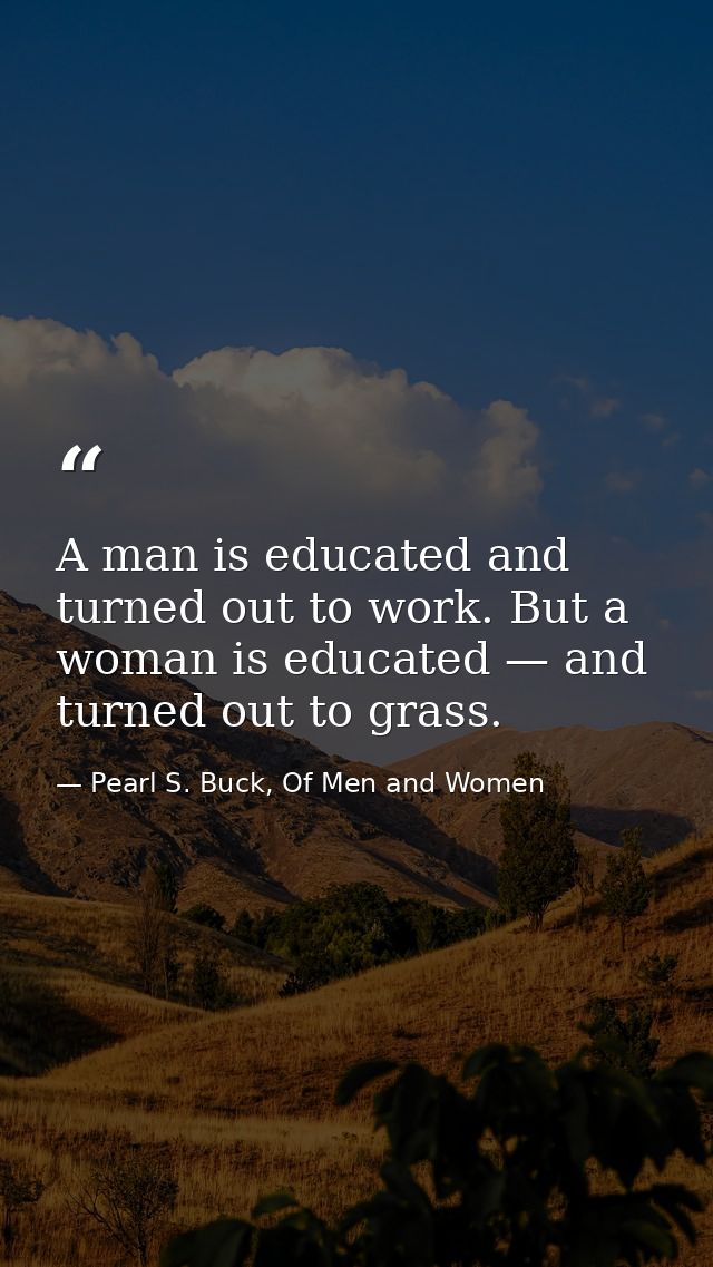 A man is educated and turned out to work. But a woman is educated — and turned out to grass. — Pearl S. Buck, Of Men and Women