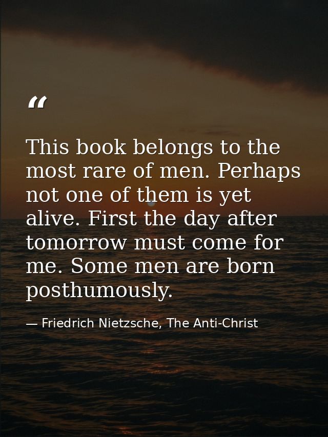 This book belongs to the most rare of men. Perhaps not one of them is yet alive. First the day after tomorrow must come  — Friedrich Nietzsche, The Anti-Christ