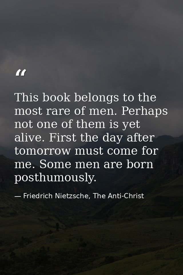This book belongs to the most rare of men. Perhaps not one of them is yet alive. First the day after tomorrow must come  — Friedrich Nietzsche, The Anti-Christ