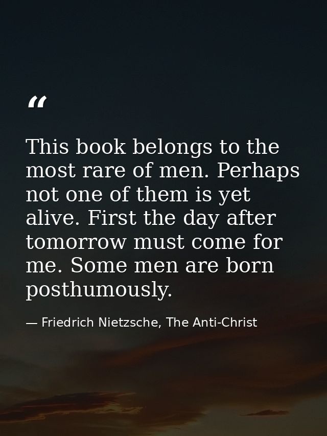This book belongs to the most rare of men. Perhaps not one of them is yet alive. First the day after tomorrow must come  — Friedrich Nietzsche, The Anti-Christ