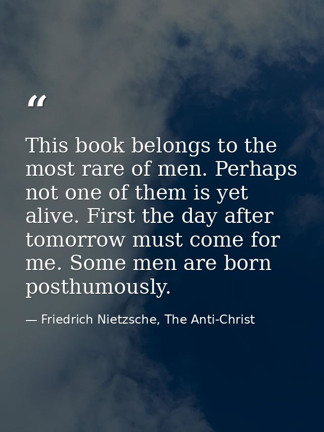 This book belongs to the most rare of men. Perhaps not one of them is yet alive. First the day after tomorrow must come  — Friedrich Nietzsche, The Anti-Christ