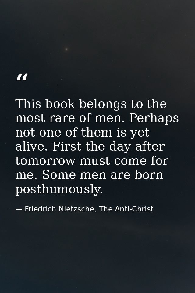 This book belongs to the most rare of men. Perhaps not one of them is yet alive. First the day after tomorrow must come  — Friedrich Nietzsche, The Anti-Christ