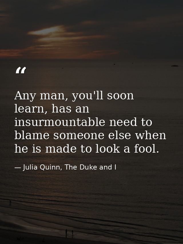 Any man, you'll soon learn, has an insurmountable need to blame someone else when he is made to look a fool. — Julia Quinn, The Duke and I