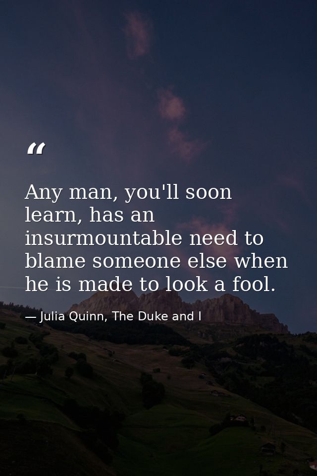 Any man, you'll soon learn, has an insurmountable need to blame someone else when he is made to look a fool. — Julia Quinn, The Duke and I