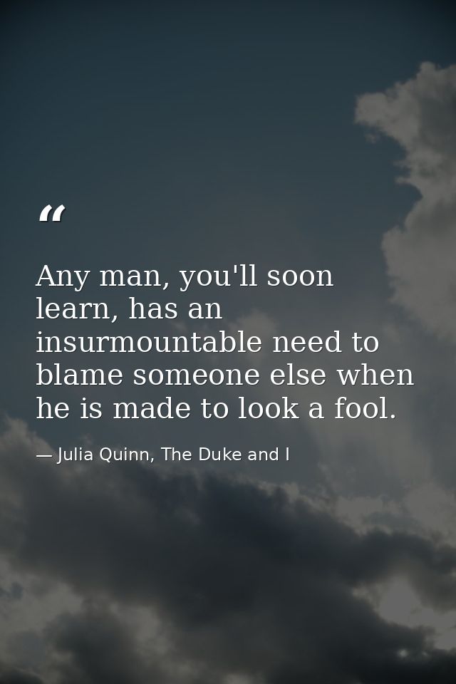 Any man, you'll soon learn, has an insurmountable need to blame someone else when he is made to look a fool. — Julia Quinn, The Duke and I