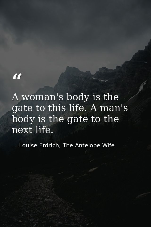 A woman's body is the gate to this life. A man's body is the gate to the next life. — Louise Erdrich, The Antelope Wife