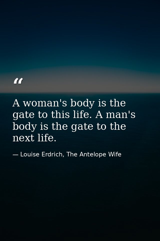 A woman's body is the gate to this life. A man's body is the gate to the next life. — Louise Erdrich, The Antelope Wife