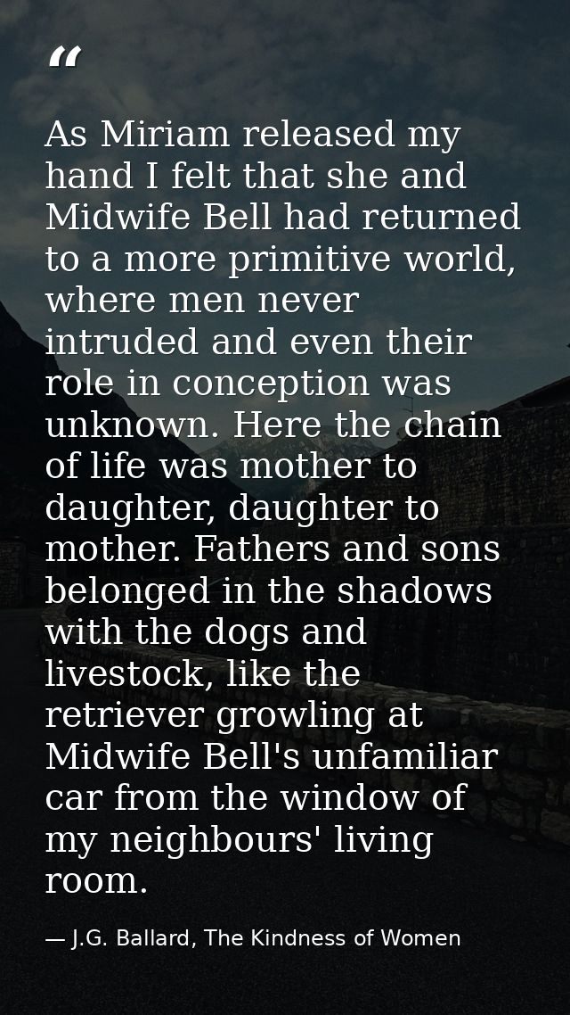 As Miriam released my hand I felt that she and Midwife Bell had returned to a more primitive world, where men never intr — J.G. Ballard, The Kindness of Women