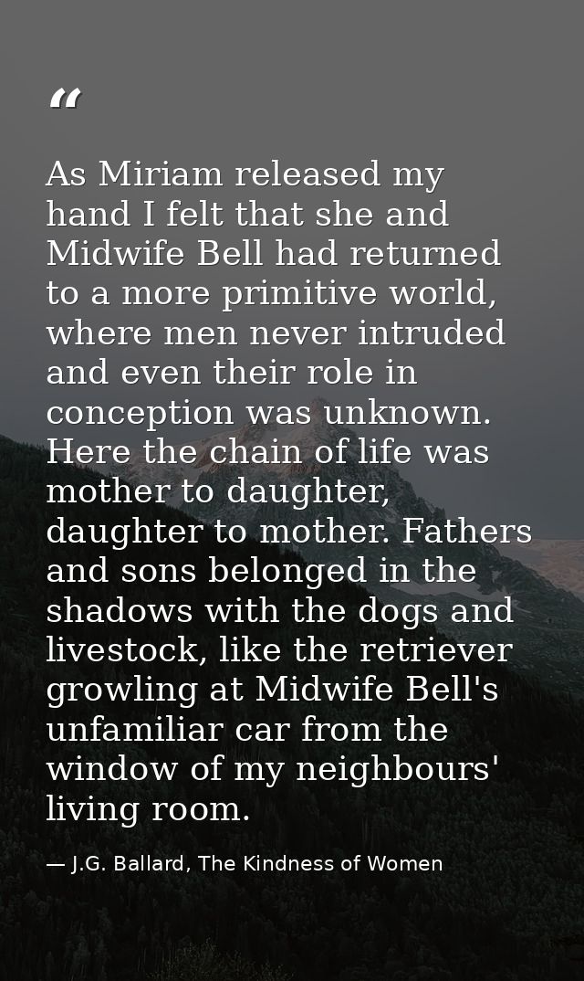 As Miriam released my hand I felt that she and Midwife Bell had returned to a more primitive world, where men never intr — J.G. Ballard, The Kindness of Women