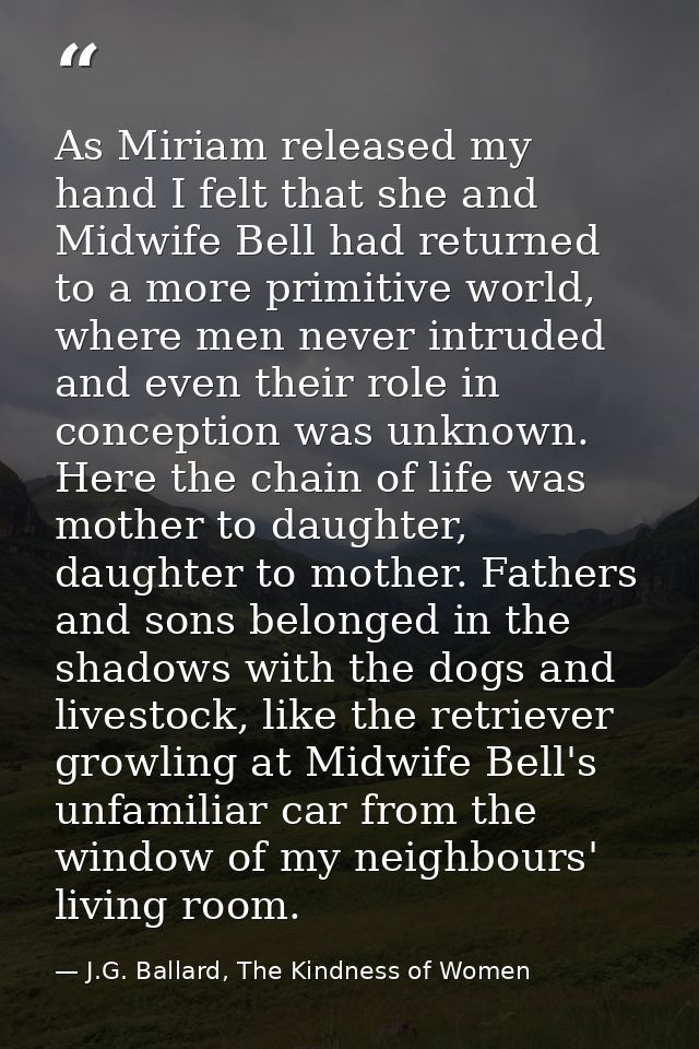 As Miriam released my hand I felt that she and Midwife Bell had returned to a more primitive world, where men never intr — J.G. Ballard, The Kindness of Women