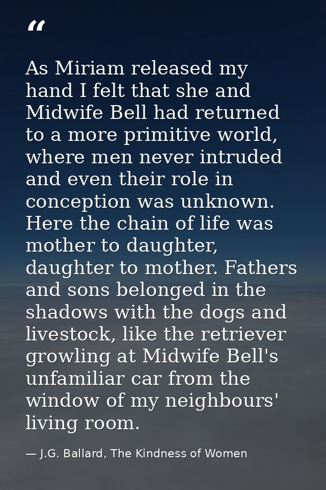 As Miriam released my hand I felt that she and Midwife Bell had returned to a more primitive world, where men never intr — J.G. Ballard, The Kindness of Women