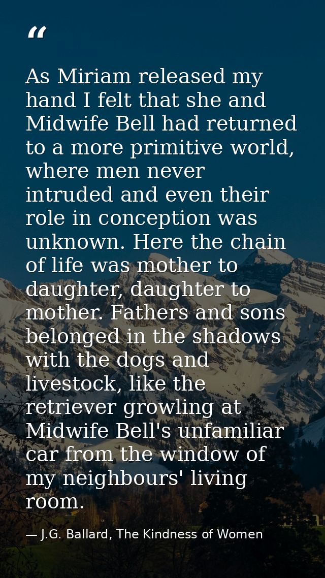 As Miriam released my hand I felt that she and Midwife Bell had returned to a more primitive world, where men never intr — J.G. Ballard, The Kindness of Women