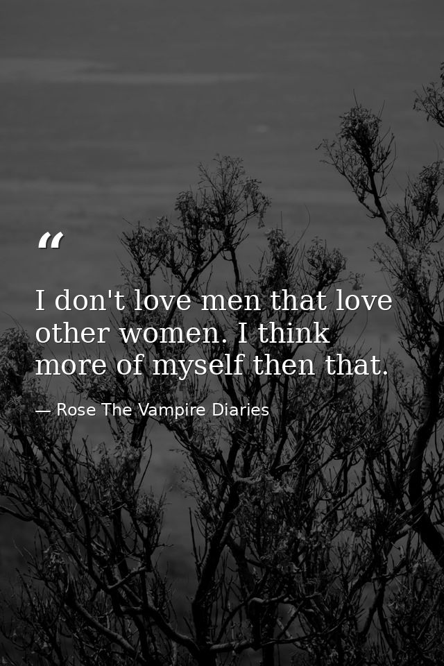 I don't love men that love other women. I think more of myself then that. — Rose The Vampire Diaries