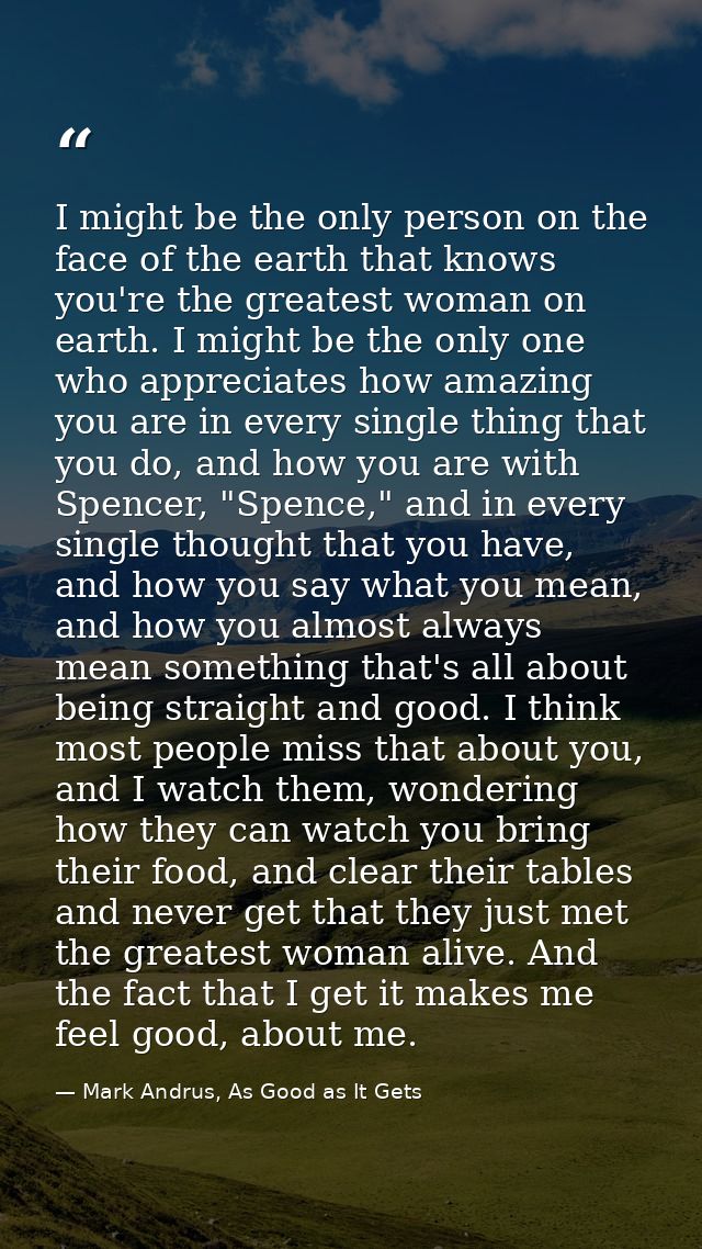 I might be the only person on the face of the earth that knows you're the greatest woman on earth. I might be the only o — Mark Andrus, As Good as It Gets