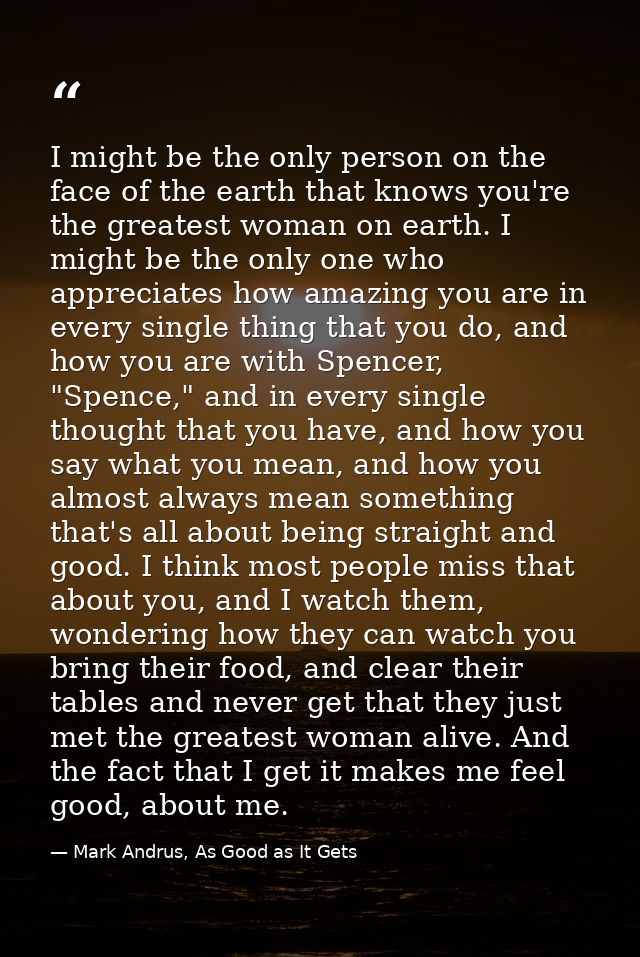 I might be the only person on the face of the earth that knows you're the greatest woman on earth. I might be the only o — Mark Andrus, As Good as It Gets