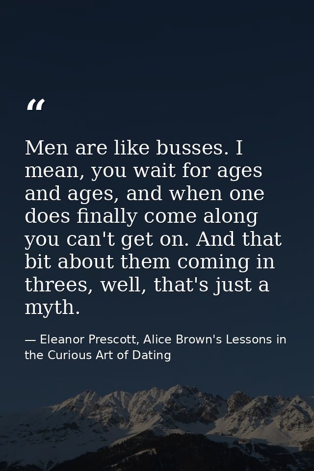 Men are like busses. I mean, you wait for ages and ages, and when one does finally come along you can't get on. And that — Eleanor Prescott, Alice Brown's Lessons in the Curious Art of Dating