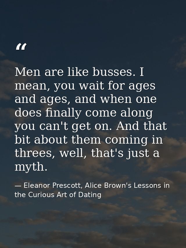 Men are like busses. I mean, you wait for ages and ages, and when one does finally come along you can't get on. And that — Eleanor Prescott, Alice Brown's Lessons in the Curious Art of Dating