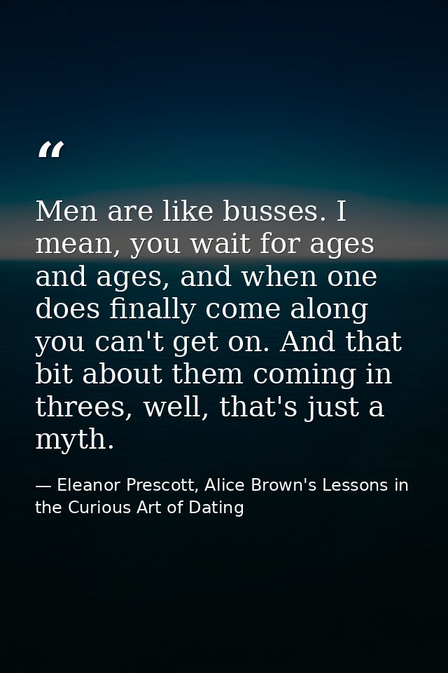Men are like busses. I mean, you wait for ages and ages, and when one does finally come along you can't get on. And that — Eleanor Prescott, Alice Brown's Lessons in the Curious Art of Dating