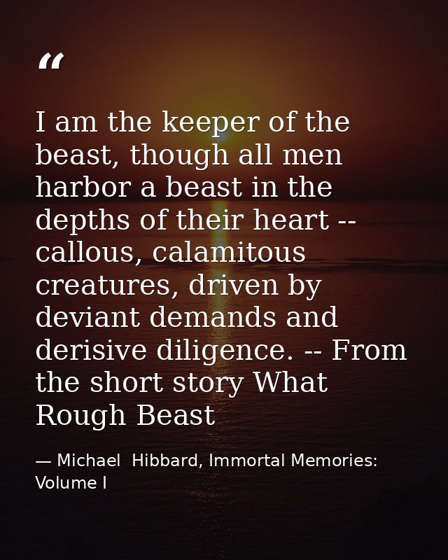 I am the keeper of the beast, though all men harbor a beast in the depths of their heart -- callous, calamitous creature — Michael  Hibbard, Immortal Memories: Volume I