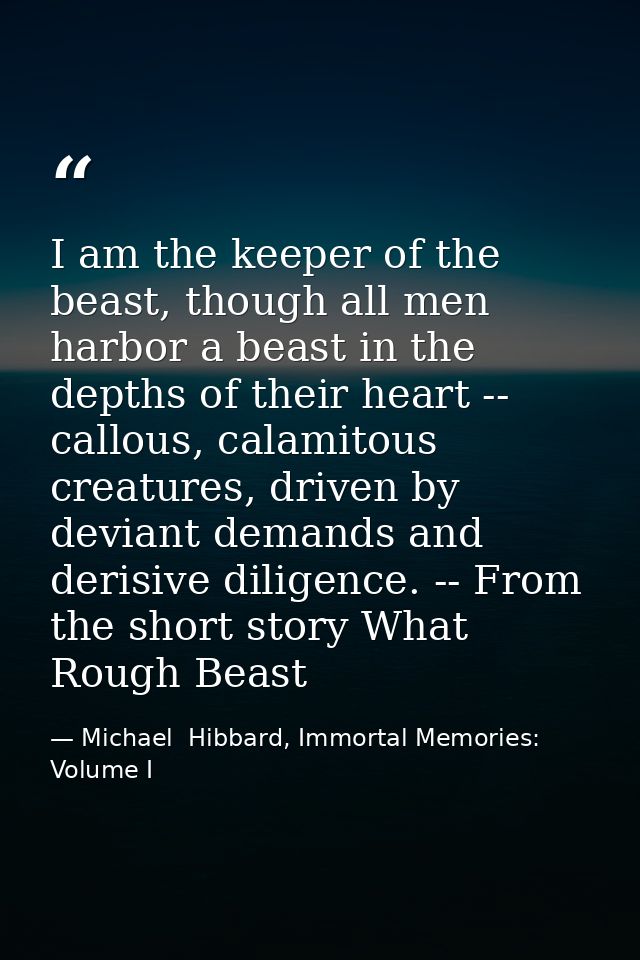 I am the keeper of the beast, though all men harbor a beast in the depths of their heart -- callous, calamitous creature — Michael  Hibbard, Immortal Memories: Volume I