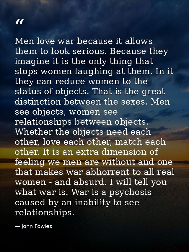Men love war because it allows them to look serious. Because they imagine it is the only thing that stops women laughing — John Fowles