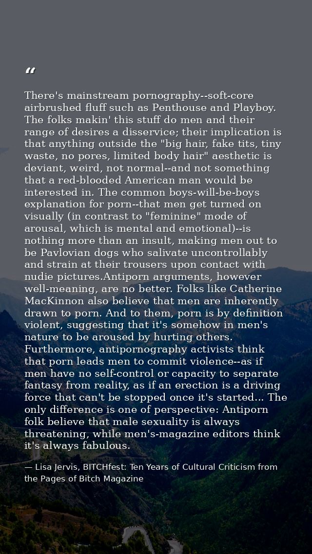 There's mainstream pornography--soft-core airbrushed fluff such as Penthouse and Playboy. The folks makin' this stuff do — Lisa Jervis, BITCHfest: Ten Years of Cultural Criticism from the Pages of Bitch Magazine