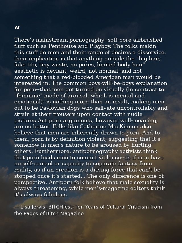There's mainstream pornography--soft-core airbrushed fluff such as Penthouse and Playboy. The folks makin' this stuff do — Lisa Jervis, BITCHfest: Ten Years of Cultural Criticism from the Pages of Bitch Magazine