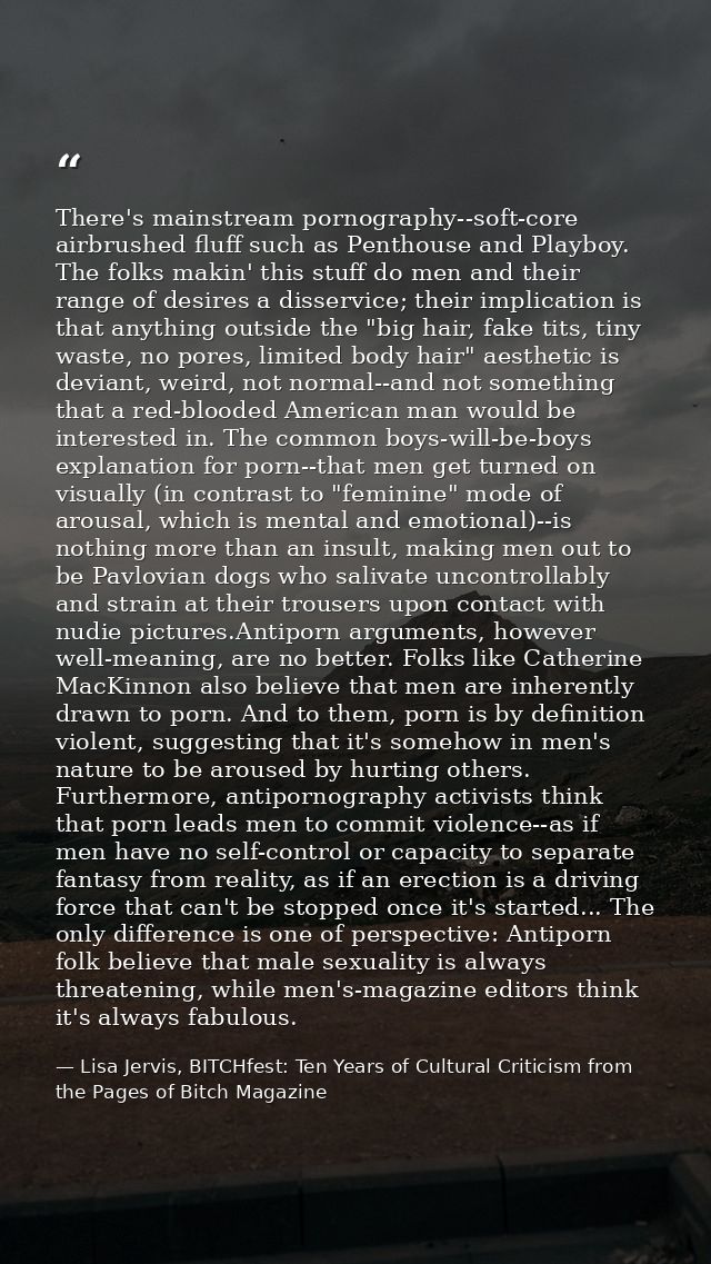 There's mainstream pornography--soft-core airbrushed fluff such as Penthouse and Playboy. The folks makin' this stuff do — Lisa Jervis, BITCHfest: Ten Years of Cultural Criticism from the Pages of Bitch Magazine