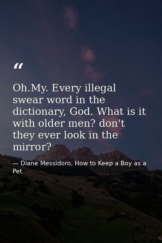 Oh.My. Every illegal swear word in the dictionary, God. What is it with older men? don't they ever look in the mirror? — Diane Messidoro, How to Keep a Boy as a Pet