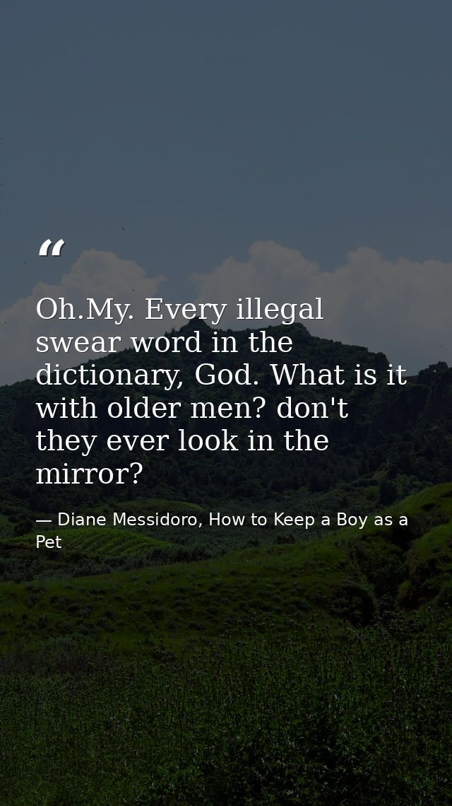 Oh.My. Every illegal swear word in the dictionary, God. What is it with older men? don't they ever look in the mirror? — Diane Messidoro, How to Keep a Boy as a Pet