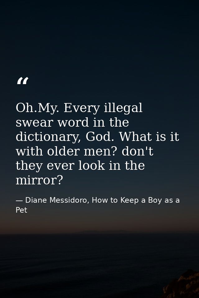 Oh.My. Every illegal swear word in the dictionary, God. What is it with older men? don't they ever look in the mirror? — Diane Messidoro, How to Keep a Boy as a Pet
