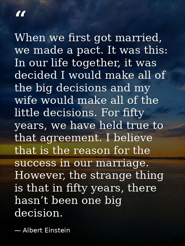 When we first got married, we made a pact. It was this: In our life together, it was decided I would make all of the big — Albert Einstein