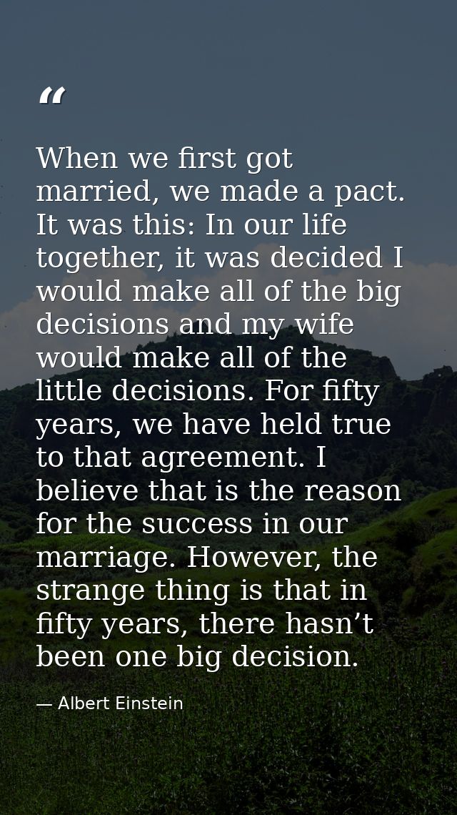 When we first got married, we made a pact. It was this: In our life together, it was decided I would make all of the big — Albert Einstein
