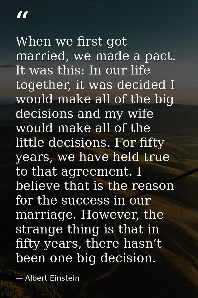 When we first got married, we made a pact. It was this: In our life together, it was decided I would make all of the big — Albert Einstein