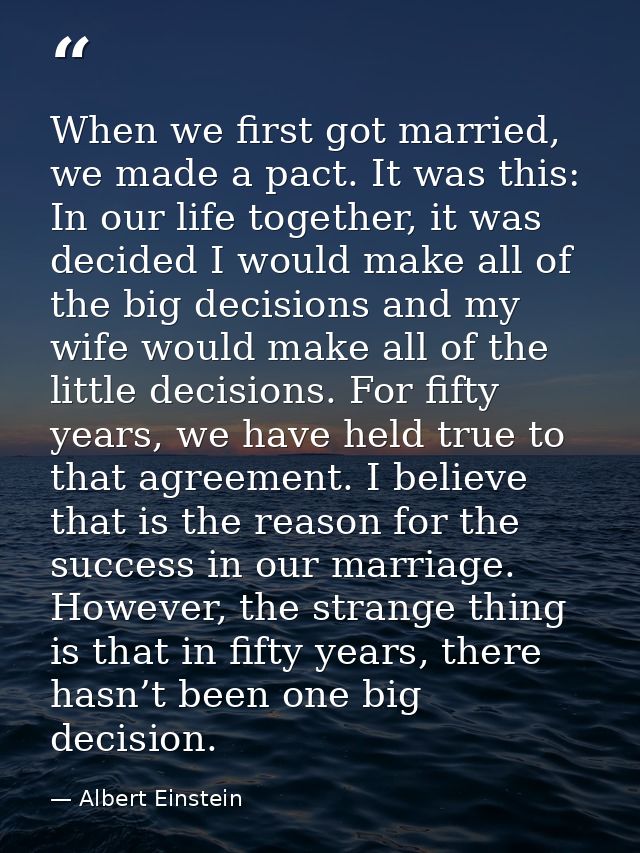 When we first got married, we made a pact. It was this: In our life together, it was decided I would make all of the big — Albert Einstein