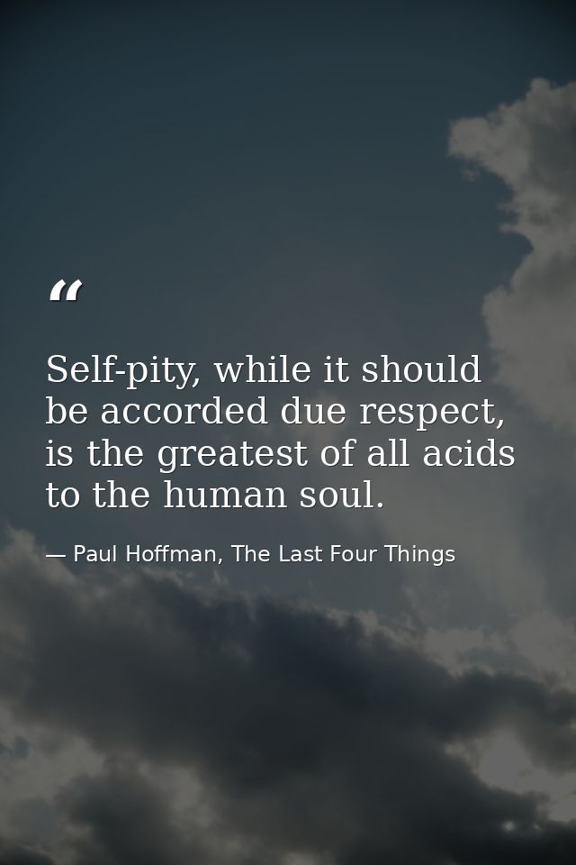 Self-pity, while it should be accorded due respect, is the greatest of all acids to the human soul. — Paul Hoffman, The Last Four Things