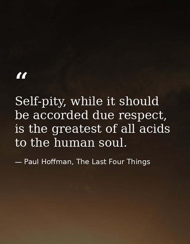 Self-pity, while it should be accorded due respect, is the greatest of all acids to the human soul. — Paul Hoffman, The Last Four Things